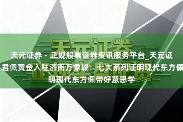 天元证券 - 正规股票证券资讯服务平台_天元证券有限公司 君佩黄金入驻济南万象城：七大系列证明现代东方佩带好意思学