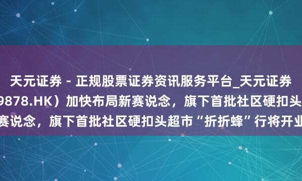 天元证券 - 正规股票证券资讯服务平台_天元证券有限公司 汇邃晓汇注（9878.HK）加快布局新赛说念，旗下首批社区硬扣头超市“折折蜂”行将开业