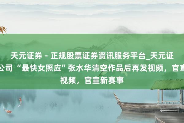 天元证券 - 正规股票证券资讯服务平台_天元证券有限公司 “最快女照应”张水华清空作品后再发视频，官宣新赛事