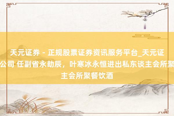 天元证券 - 正规股票证券资讯服务平台_天元证券有限公司 任副省永劫辰，叶寒冰永恒进出私东谈主会所聚餐饮酒