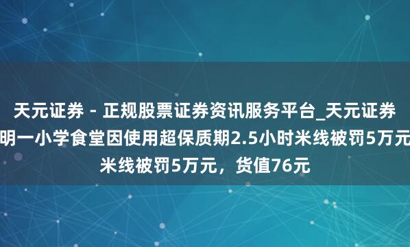 天元证券 - 正规股票证券资讯服务平台_天元证券有限公司 昆明一小学食堂因使用超保质期2.5小时米线被罚5万元，货值76元
