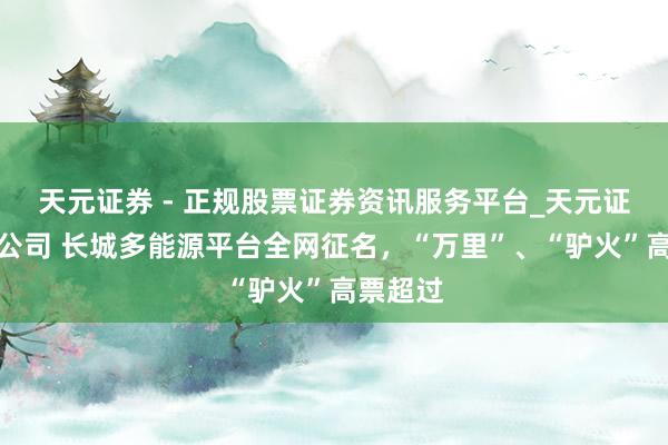 天元证券 - 正规股票证券资讯服务平台_天元证券有限公司 长城多能源平台全网征名，“万里”、“驴火”高票超过