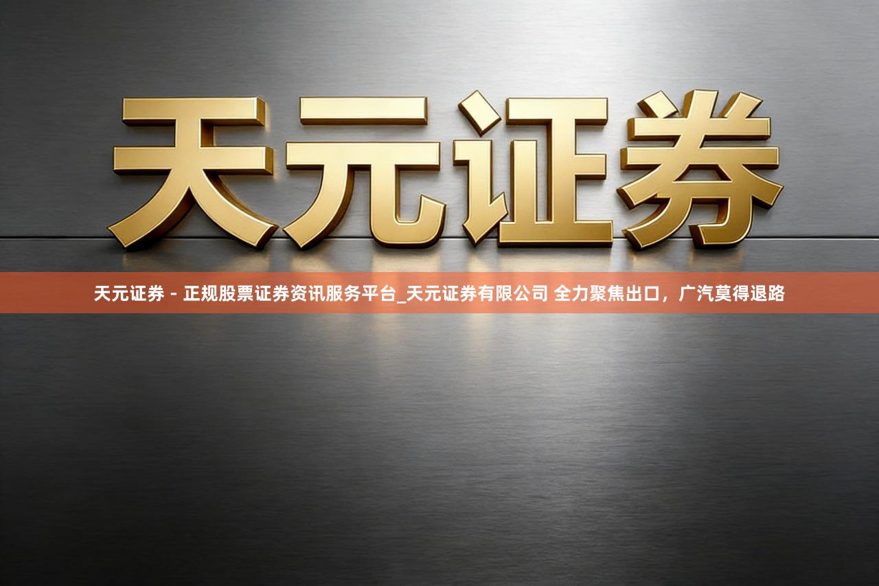 天元证券 - 正规股票证券资讯服务平台_天元证券有限公司 全力聚焦出口，广汽莫得退路