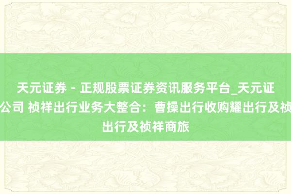 天元证券 - 正规股票证券资讯服务平台_天元证券有限公司 祯祥出行业务大整合：曹操出行收购耀出行及祯祥商旅