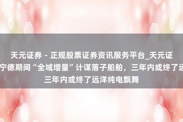 天元证券 - 正规股票证券资讯服务平台_天元证券有限公司 宁德期间“全域增量”计谋落子船舶，三年内或终了远洋纯电飘舞