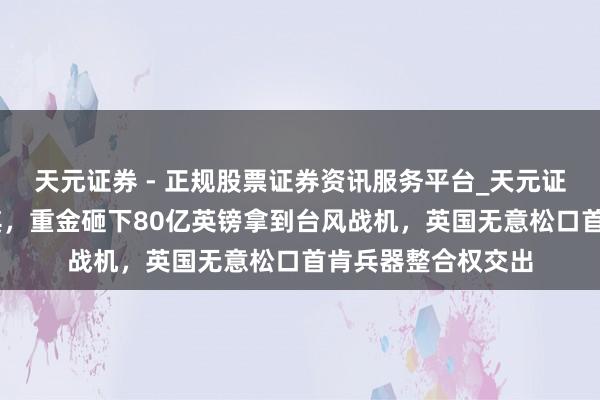 天元证券 - 正规股票证券资讯服务平台_天元证券有限公司 土耳其，重金砸下80亿英镑拿到台风战机，英国无意松口首肯兵器整合权交出