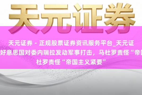 天元证券 - 正规股票证券资讯服务平台_天元证券有限公司 好意思国对委内瑞拉发动军事打击，马杜罗责怪“帝国主义紧要”