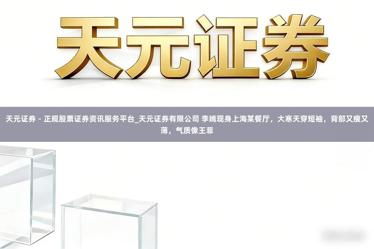 天元证券 - 正规股票证券资讯服务平台_天元证券有限公司 李嫣现身上海某餐厅，大寒天穿短袖，背部又瘦又薄，气质像王菲