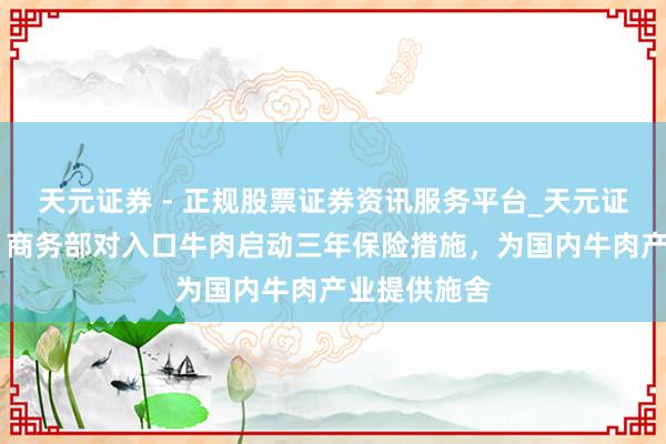 天元证券 - 正规股票证券资讯服务平台_天元证券有限公司 商务部对入口牛肉启动三年保险措施，为国内牛肉产业提供施舍
