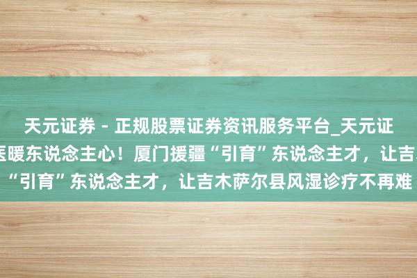 天元证券 - 正规股票证券资讯服务平台_天元证券有限公司 山海联贯，医暖东说念主心！厦门援疆“引育”东说念主才，让吉木萨尔县风湿诊疗不再难