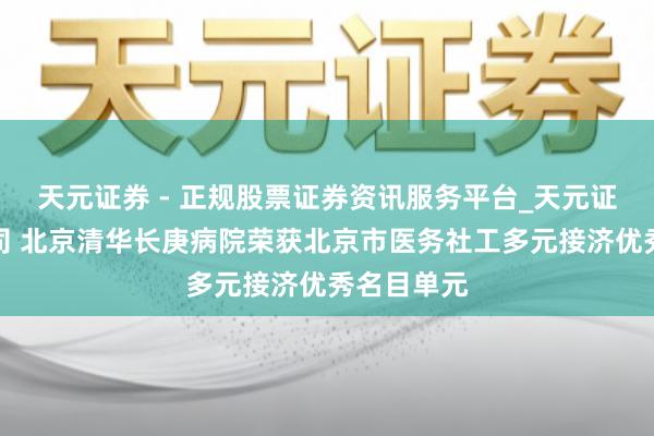 天元证券 - 正规股票证券资讯服务平台_天元证券有限公司 北京清华长庚病院荣获北京市医务社工多元接济优秀名目单元