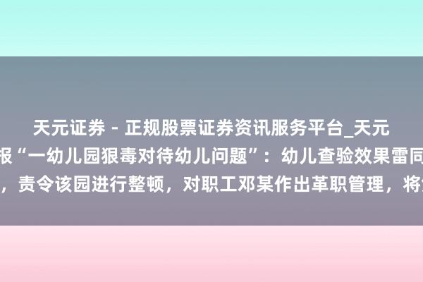 天元证券 - 正规股票证券资讯服务平台_天元证券有限公司 江西通报“一幼儿园狠毒对待幼儿问题”：幼儿查验效果雷同，责令该园进行整顿，对职工邓某作出革职管理，将凭证访问效果照章依规管理