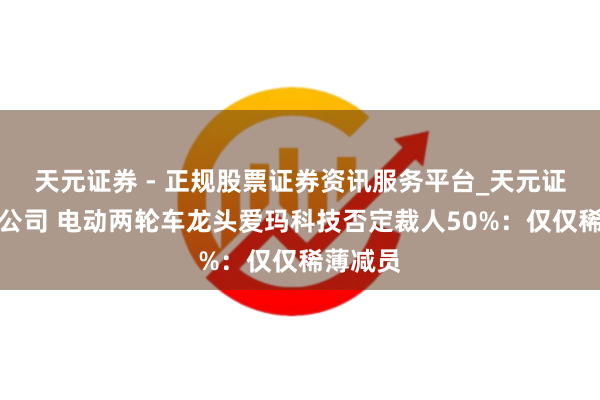 天元证券 - 正规股票证券资讯服务平台_天元证券有限公司 电动两轮车龙头爱玛科技否定裁人50%：仅仅稀薄减员