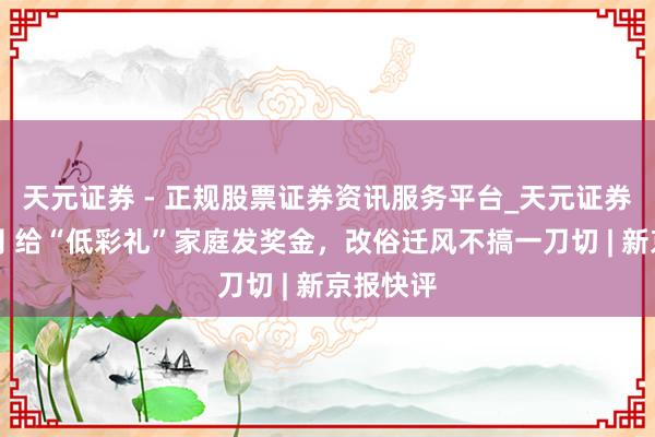 天元证券 - 正规股票证券资讯服务平台_天元证券有限公司 给“低彩礼”家庭发奖金，改俗迁风不搞一刀切 | 新京报快评