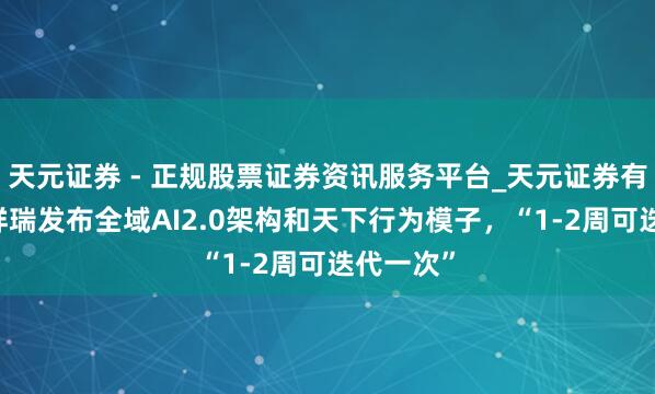 天元证券 - 正规股票证券资讯服务平台_天元证券有限公司 祥瑞发布全域AI2.0架构和天下行为模子，“1-2周可迭代一次”
