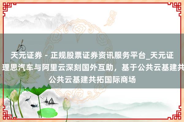 天元证券 - 正规股票证券资讯服务平台_天元证券有限公司 理思汽车与阿里云深刻国外互助，基于公共云基建共拓国际商场