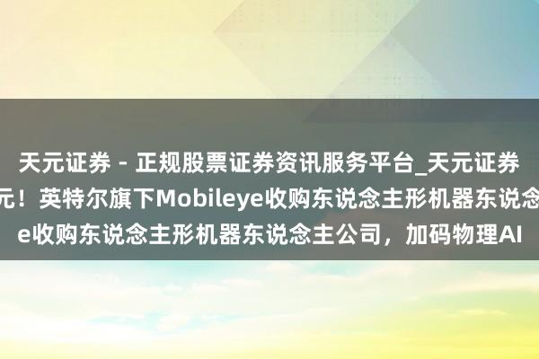 天元证券 - 正规股票证券资讯服务平台_天元证券有限公司 9亿好意思元！英特尔旗下Mobileye收购东说念主形机器东说念主公司，加码物理AI