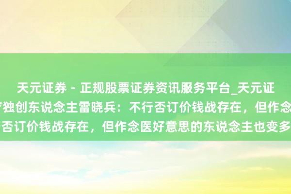 天元证券 - 正规股票证券资讯服务平台_天元证券有限公司 专访半岛医疗独创东说念主雷晓兵：不行否订价钱战存在，但作念医好意思的东说念主也变多了