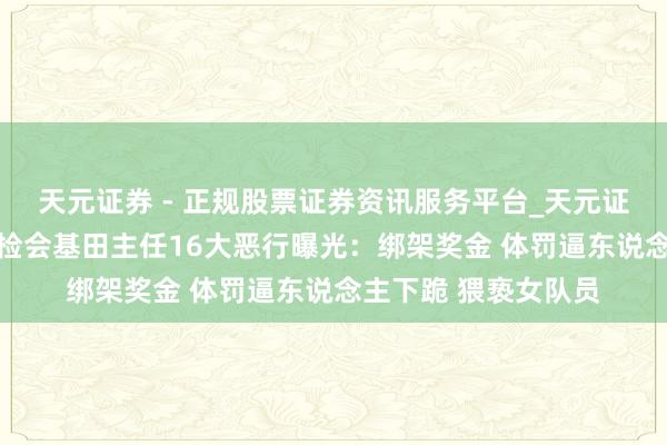 天元证券 - 正规股票证券资讯服务平台_天元证券有限公司 严查！检会基田主任16大恶行曝光：绑架奖金 体罚逼东说念主下跪 猥亵女队员