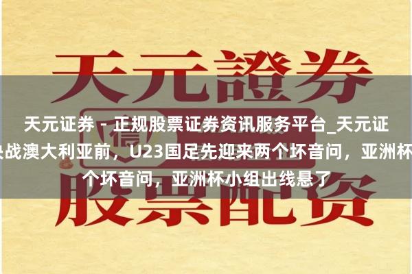 天元证券 - 正规股票证券资讯服务平台_天元证券有限公司 决战澳大利亚前，U23国足先迎来两个坏音问，亚洲杯小组出线悬了