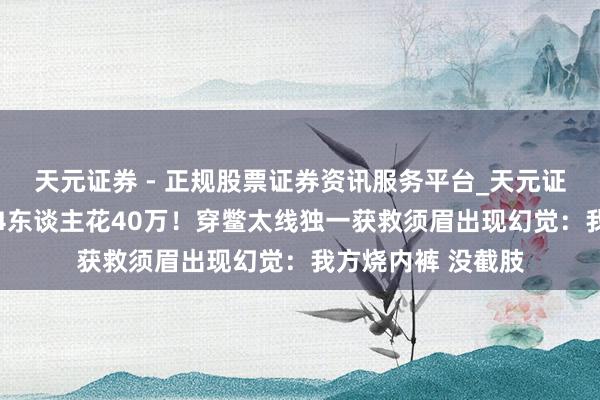 天元证券 - 正规股票证券资讯服务平台_天元证券有限公司 为救4东谈主花40万！穿鳖太线独一获救须眉出现幻觉：我方烧内裤 没截肢