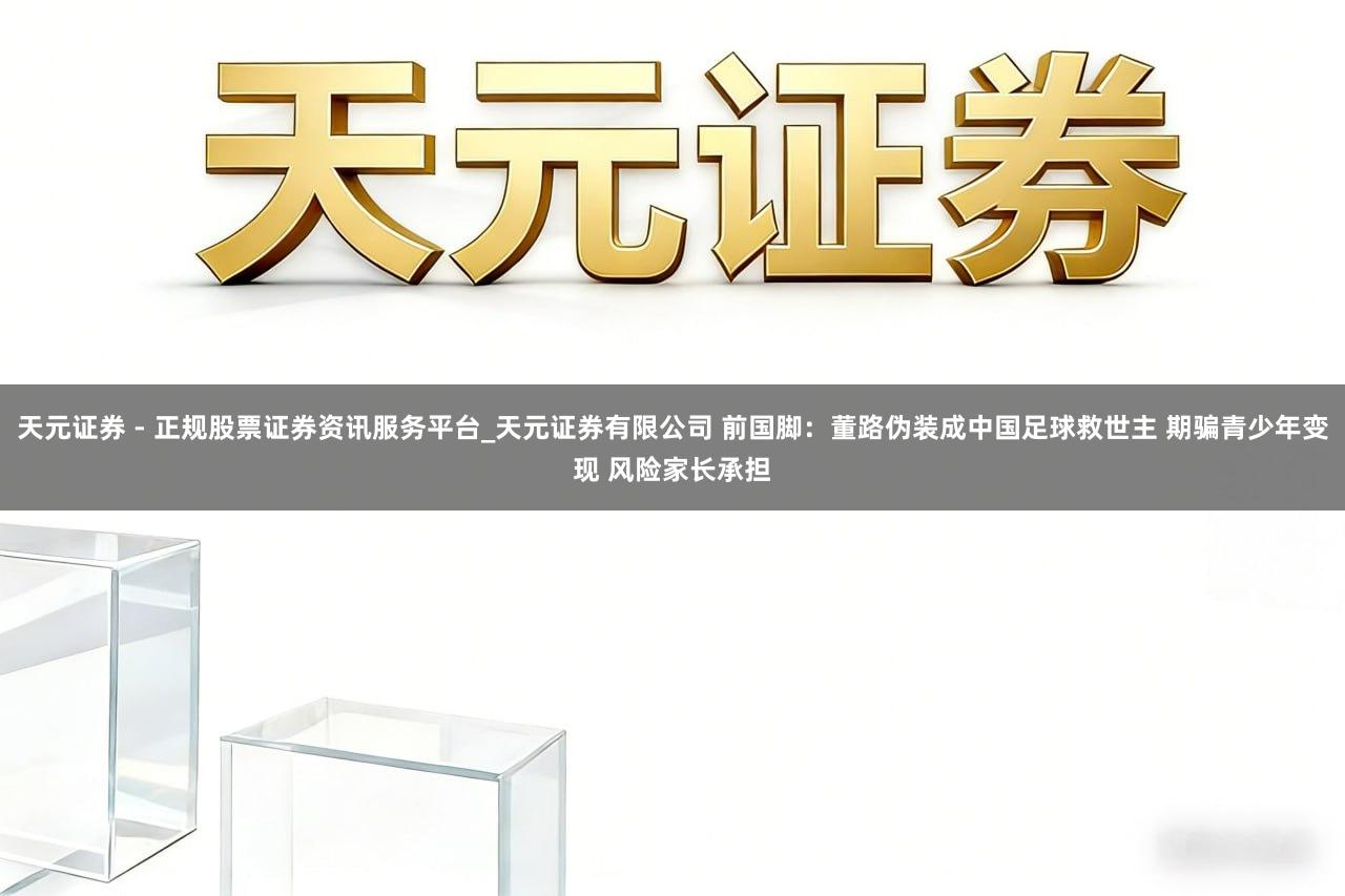 天元证券 - 正规股票证券资讯服务平台_天元证券有限公司 前国脚：董路伪装成中国足球救世主 期骗青少年变现 风险家长承担