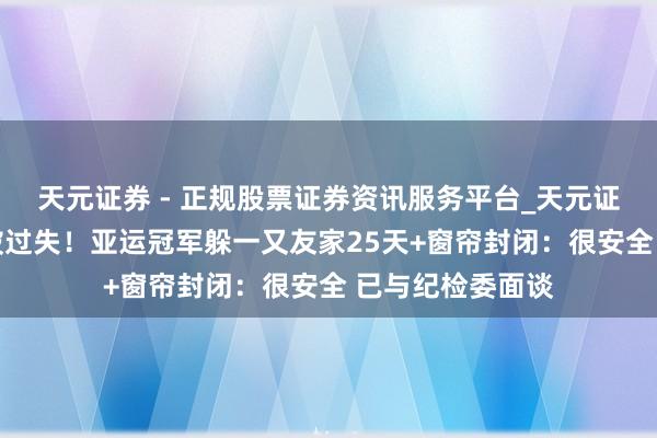 天元证券 - 正规股票证券资讯服务平台_天元证券有限公司 怕被过失！亚运冠军躲一又友家25天+窗帘封闭：很安全 已与纪检委面谈