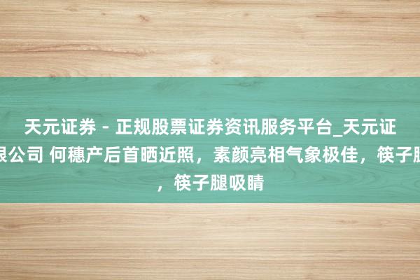 天元证券 - 正规股票证券资讯服务平台_天元证券有限公司 何穗产后首晒近照，素颜亮相气象极佳，筷子腿吸睛