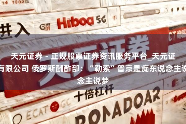 天元证券 - 正规股票证券资讯服务平台_天元证券有限公司 俄罗斯酬酢部：“勒索”普京是痴东说念主说梦