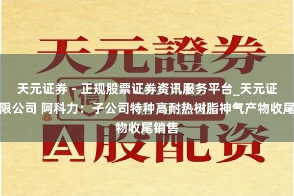 天元证券 - 正规股票证券资讯服务平台_天元证券有限公司 阿科力：子公司特种高耐热树脂神气产物收尾销售