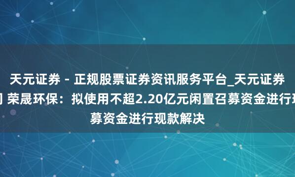 天元证券 - 正规股票证券资讯服务平台_天元证券有限公司 荣晟环保：拟使用不超2.20亿元闲置召募资金进行现款解决