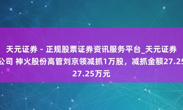 天元证券 - 正规股票证券资讯服务平台_天元证券有限公司 神火股份高管刘京领减抓1万股，减抓金额27.25万元