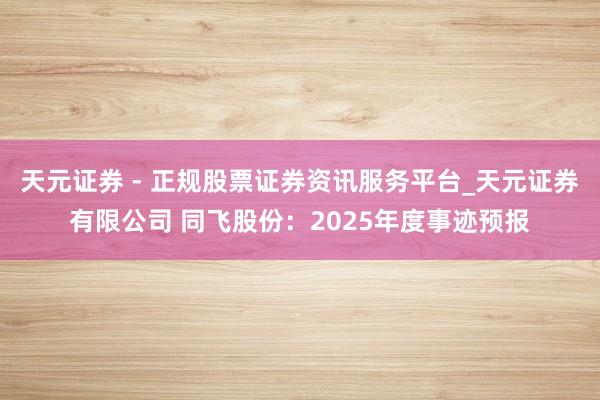 天元证券 - 正规股票证券资讯服务平台_天元证券有限公司 同飞股份：2025年度事迹预报