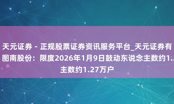 天元证券 - 正规股票证券资讯服务平台_天元证券有限公司 图南股份：限度2026年1月9日鼓动东说念主数约1.27万户