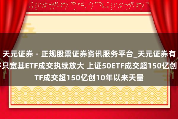 天元证券 - 正规股票证券资讯服务平台_天元证券有限公司 尾盘多只宽基ETF成交执续放大 上证50ETF成交超150亿创10年以来天量