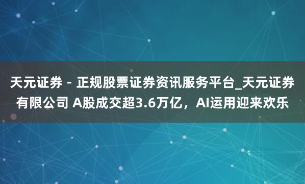 天元证券 - 正规股票证券资讯服务平台_天元证券有限公司 A股成交超3.6万亿，AI运用迎来欢乐